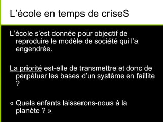 L’école en temps de criseS
L’école s’est donnée pour objectif de
reproduire le modèle de société qui l’a
engendrée.
La priorité est-elle de transmettre et donc de
perpétuer les bases d’un système en faillite
?
« Quels enfants laisserons-nous à la
planète ? »
 