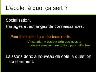 L’école, à quoi ça sert ?
Socialisation.
Partages et échanges de connaissances.
Pour faire cela, il y a plusieurs outils.
L’institution « école » telle que nous la
connaissons est une option, parmi d’autres.
Laissons donc à nouveau de côté la question
du comment.
 