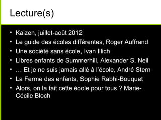 Lecture(s)
• Kaizen, juillet-août 2012
• Le guide des écoles différentes, Roger Auffrand
• Une société sans école, Ivan Illich
• Libres enfants de Summerhill, Alexander S. Neil
• … Et je ne suis jamais allé à l’école, André Stern
• La Ferme des enfants, Sophie Rabhi-Bouquet
• Alors, on la fait cette école pour tous ? Marie-
Cécile Bloch
 