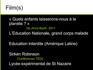 Film(s)
• « Quels enfants laisserons-nous à la
planète ? »
De Anne Barth, 2011
• L’Education Nationale, grand corps malade
• Education interdite (Amérique Latine)
• Sirken Robinson
• Conférences TEDx
• Lycée expérimental de St Nazaire
 