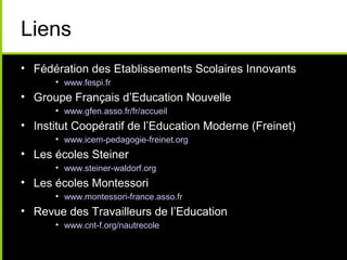 Liens
• Fédération des Etablissements Scolaires Innovants
• www.fespi.fr
• Groupe Français d’Education Nouvelle
• www.gfen.asso.fr/fr/accueil
• Institut Coopératif de l’Education Moderne (Freinet)
• www.icem-pedagogie-freinet.org
• Les écoles Steiner
• www.steiner-waldorf.org
• Les écoles Montessori
• www.montessori-france.asso.fr
• Revue des Travailleurs de l’Education
• www.cnt-f.org/nautrecole
 
