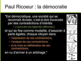 Paul Ricoeur : la démocratie
"Est démocratique, une société qui se
reconnaît divisée, c’est-à-dire traversée
par des contradictions d’intérêts
• [ c’est-à-dire des légitimités différentes ]
et qui se fixe comme modalité, d’associer à
parts égales, chaque citoyen dans
– l’expression de ces contradictions,
– l’analyse de ces contradictions
– et la mise en délibération de ces
contradictions,
en vu d’arriver à un arbitrage."
 