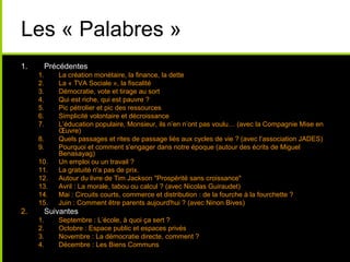 Les « Palabres »
1. Précédentes
1. La création monétaire, la finance, la dette
2. La « TVA Sociale », la fiscalité
3. Démocratie, vote et tirage au sort
4. Qui est riche, qui est pauvre ?
5. Pic pétrolier et pic des ressources
6. Simplicité volontaire et décroissance
7. L’éducation populaire, Monsieur, ils n’en n’ont pas voulu… (avec la Compagnie Mise en
Œuvre)
8. Quels passages et rites de passage liés aux cycles de vie ? (avec l’association JADES)
9. Pourquoi et comment s'engager dans notre époque (autour des écrits de Miguel
Benasayag)
10. Un emploi ou un travail ?
11. La gratuité n'a pas de prix.
12. Autour du livre de Tim Jackson "Prospérité sans croissance"
13. Avril : La morale, tabou ou calcul ? (avec Nicolas Guiraudet)
14. Mai : Circuits courts, commerce et distribution : de la fourche à la fourchette ?
15. Juin : Comment être parents aujourd'hui ? (avec Ninon Bives)
2. Suivantes
1. Septembre : L’école, à quoi ça sert ?
2. Octobre : Espace public et espaces privés
3. Novembre : La démocratie directe, comment ?
4. Décembre : Les Biens Communs
 