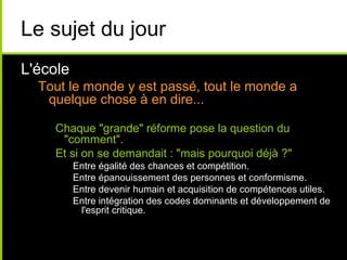 Le sujet du jour
L'école
Tout le monde y est passé, tout le monde a
quelque chose à en dire...
Chaque "grande" réforme pose la question du
"comment".
Et si on se demandait : "mais pourquoi déjà ?"
Entre égalité des chances et compétition.
Entre épanouissement des personnes et conformisme.
Entre devenir humain et acquisition de compétences utiles.
Entre intégration des codes dominants et développement de
l'esprit critique.
 