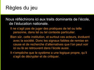 Règles du jeu
Nous réfléchirons ici aux traits dominants de l’école,
de l’éducation nationale.
Il ne s’agit pas de juger des pratiques de tel ou telle
personne, dans tel ou tel contexte particulier.
Bien sûr, cette institution, et surtout ces acteurs, évoluent
avec la société. Donc les signaux faibles de remise en
cause et de recherche d’alternatives que l’on peut voir
ici ou là se retrouvent dans l’école aussi.
Il n’empêche que le système a une logique propre, qu’il
s’agit de décrypter et de critiquer.
 