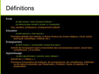 Définitions
Ecole
du latin schola, « loisir consacré à l'étude »
lui-même du grec scholè (« le loisir »), ≠ production
Lieu, écoliers, professeurs, enseignement collectif.
Education
du latin educare, « tirer hors de »
Formation globale d'un individu, à divers niveaux (au niveau religieux, moral, social,
technique, scientifique, médical, etc.).
Enseignement
du latin insignis, « remarquable, marqué d'un signe »
Activité de l’enseignant visant à transmettre des connaissances (savoir, savoir-faire,
compétences...) à un élève.
Apprentissage
du latin apprehendere « prendre, saisir, attraper »
Activité de « « l'élève » ».
Processus d’acquisition de pratiques, de connaissances, de compétences, d'attitudes
ou de valeurs culturelles, par l'observation, l'imitation, l'essai, la répétition, la
présentation.
 