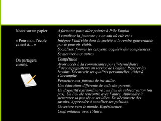 • Notez sur un papier
• « Pour moi, l’école
ça sert à… »
• On partagera
ensuite.
• A formater pour aller pointer à Pôle Emploi
• A canaliser la jeunesse ; « on sait où elle est »
• Intégrer l’individu dans la société et le rendre gouvernable
par le pouvoir établi.
• Socialiser, former les citoyens, acquérir des compétences
• Se mesurer aux autres
• Compétition
• Avoir accès à la connaissance par l’intermédiaire
d’accompagnateurs au service de l’enfant. Repérer les
besoins. Découvrir ses qualités personnelles. Aider à
s’accomplir.
• Permettre aux parents de travailler.
• Une éducation différente de celle des parents.
• Un dispositif extraordinaire : un lieu de subjectivation (ou
pas). Un lieu de rencontre avec l’autre. Apprendre à
structurer sa pensée et ses idées. De découverte des
savoirs. Apprendre à canaliser ses pulsions.
• Ouverture vers le monde. Expérimenter.
• Confrontation avec l’Autre.
 