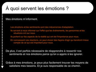 À quoi servent les émotions ?
Mes émotions m’informent.
Les émotions et les sentiments sont des mécanismes d'adaptation.
Ils servent à nous informer sur l'effet que les événements, les personnes et les
situations ont sur nous.
Ils portent sur les aspects de la réalité qui ont de l'importance pour nous.
En connaissant ces réactions, on peut choisir des façons d'agir qui tiendront mieux
compte de ce qui est important pour nous.

De plus, il est parfois nécessaire de réapprendre à ressentir nos
sentiments et nos émotions parce qu'on a appris à les ignorer.
Grâce à mes émotions, je peux plus facilement trouver les moyens de
satisfaire mes besoins. Et je suis responsable de ce chemin.

 
