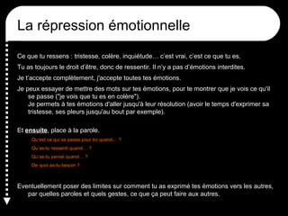 La non-répression émotionnelle
Ce que tu ressens : tristesse, colère, inquiétude… c’est vrai, c’est ce que tu es.
Tu as toujours le droit d’être, donc de ressentir. Il n’y a pas d’émotions interdites.
Je t’accepte complètement, j'accepte toutes tes émotions.
Je peux essayer de mettre des mots sur tes émotions, pour te montrer que je vois ce qu'il
se passe ("je vois que tu es en colère").
Je permets à tes émotions d'aller jusqu'à leur résolution (avoir le temps d'exprimer sa
tristesse, ses pleurs jusqu'au bout par exemple).
Et ensuite, place à la parole.
Qu’est ce qui se passe pour toi quand… ?
Qu’as-tu ressenti quand… ?
Qu’as-tu pensé quand… ?
De quoi as-tu besoin ?

Eventuellement poser des limites sur comment tu as exprimé tes émotions vers les autres,
par quelles paroles et quels gestes, ce que ça peut faire aux autres.

 