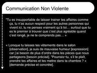 Communication Non Violente
"Tu es insupportable de laisser trainer tes affaires comme
ça, tu n’as aucun respect pour les autres personnes qui
vivent ici, tu ne penses vraiment qu’à toi… surtout que tu
es le premier à trouver que c’est plus agréable quand
c’est rangé, je ne te comprends pas… »
« Lorsque tu laisses tes vêtements dans le salon
[observation], je suis de mauvaise humeur [expression]
car j’ai besoin de plus d’ordre dans les pièces que nous
partageons [besoin précisé]. "Pourrais−tu, s’il te plaît,
prendre tes affaires et les mettre dans ta chambre ? »
[demande précise et concrète].

 