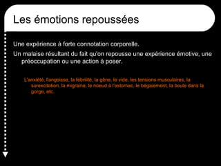 Les émotions repoussées
Une expérience à forte connotation corporelle.
Un malaise résultant du fait qu'on repousse une expérience émotive, une
préoccupation ou une action à poser.
L'anxiété, l'angoisse, la fébrilité, la gêne, le vide, les tensions musculaires, la
surexcitation, la migraine, le noeud à l'estomac, le bégaiement, la boule dans la
gorge, etc.

 