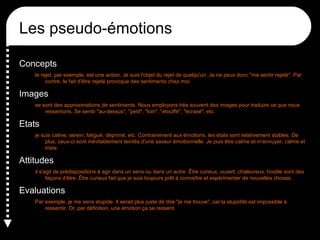 Les pseudo-émotions
Concepts
le rejet, par exemple, est une action. Je suis l'objet du rejet de quelqu'un. Je ne peux donc "me sentir rejeté". Par
contre, le fait d'être rejeté provoque des sentiments chez moi.

Images
se sont des approximations de sentiments. Nous employons très souvent des images pour traduire ce que nous
ressentons. Se sentir "au-dessus", "petit", "loin", "étouffé", "écrasé", etc.

Etats
je suis calme, serein, fatigué, déprimé, etc. Contrairement aux émotions, les états sont relativement stables. De
plus, ceux-ci sont inévitablement teintés d'une saveur émotionnelle. Je puis être calme et m'ennuyer, calme et
triste.

Attitudes
il s'agit de prédispositions à agir dans un sens ou dans un autre. Être curieux, ouvert, chaleureux, hostile sont des
façons d'être. Être curieux fait que je suis toujours prêt à connaître et expérimenter de nouvelles choses.

Evaluations
Par exemple, je me sens stupide. Il serait plus juste de dire "je me trouve", car la stupidité est impossible à
ressentir. Or, par définition, une émotion ça se ressent.

 