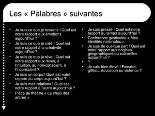 Les « Palabres » suivantes
•
•
•

•
•
•

Je suis ce que je ressens ! Quel est
notre rapport aux émotions
aujourd'hui ?
Je suis ce que je créé ! Quel est
notre rapport à la créativité
aujourd'hui ?
Je suis ce que je rêve ! Quel est
notre rapport aux rêves, à
l'intuition, au non-conscient, à
l'inconscient ?
Je suis un corps ! Quel est notre
rapport au corps aujourd'hui ?
Je suis mes relations ! Quel est
notre rapport à l'autre aujourd'hui ?
Pièce de théâtre « Le choix des
arbres »

•
•
•

•
•

Je suis pressé ! Quel est notre
rapport au temps aujourd'hui ?
Conférence gesticulée « Mes
identités nationales »
Je suis de quelque part ! Quel est
notre rapport aux origines
géographiques ou culturelles
aujourd'hui ?
?
Je suis bien élevé ! Fessées,
gifles... éducation ou violence ?

 