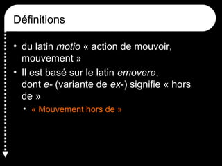 Définitions
• du latin motio « action de mouvoir,
mouvement »
• Il est basé sur le latin emovere,
dont e- (variante de ex-) signifie « hors
de »
• « Mouvement hors de »

 