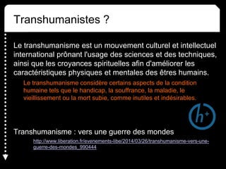 Transhumanistes ?
Le transhumanisme est un mouvement culturel et intellectuel
international prônant l'usage des sciences et des techniques,
ainsi que les croyances spirituelles afin d'améliorer les
caractéristiques physiques et mentales des êtres humains.
Le transhumanisme considère certains aspects de la condition
humaine tels que le handicap, la souffrance, la maladie, le
vieillissement ou la mort subie, comme inutiles et indésirables.
Transhumanisme : vers une guerre des mondes
http://www.liberation.fr/evenements-libe/2014/03/26/transhumanisme-vers-une-
guerre-des-mondes_990444
 