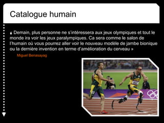 « Demain, plus personne ne s’intéressera aux jeux olympiques et tout le
monde ira voir les jeux paralympiques. Ca sera comme le salon de
l’humain où vous pourrez aller voir le nouveau modèle de jambe bionique
ou la dernière invention en terme d’amélioration du cerveau »
Miguel Benasayag
•
Catalogue humain
 