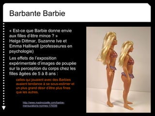 Barbante Barbie
« Est-ce que Barbie donne envie
aux filles d’être mince ? »
Helga Dittmar, Suzanne Ive et
Emma Halliwell (professeures en
psychologie)
Les effets de l’exposition
expérimentale d’images de poupée
sur la perception du corps chez les
filles âgées de 5 à 8 ans :
celles qui jouaient avec des Barbies
avaient tendance à se sous-estimer et
un plus grand désir d’être plus fines
que les autres.
http://www.madmoizelle.com/barbie-
mensurations-normes-176556
 