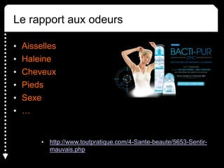 Le rapport aux odeurs
• Aisselles
• Haleine
• Cheveux
• Pieds
• Sexe
• …
• http://www.toutpratique.com/4-Sante-beaute/5653-Sentir-
mauvais.php
 