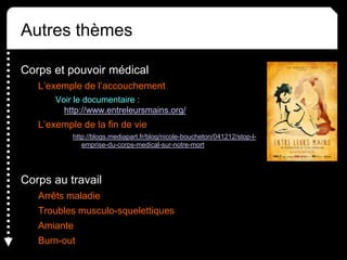 Autres thèmes
Corps et pouvoir médical
L’exemple de l’accouchement
Voir le documentaire :
http://www.entreleursmains.org/
L’exemple de la fin de vie
http://blogs.mediapart.fr/blog/nicole-boucheton/041212/stop-l-
emprise-du-corps-medical-sur-notre-mort
Corps au travail
Arrêts maladie
Troubles musculo-squelettiques
Amiante
Burn-out
 