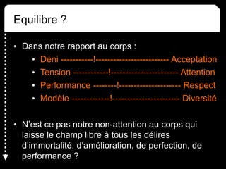 Equilibre ?
• Dans notre rapport au corps :
• Déni -----------!------------------------- Acceptation
• Tension ------------!----------------------- Attention
• Performance --------!--------------------- Respect
• Modèle -------------!----------------------- Diversité
• N’est ce pas notre non-attention au corps qui
laisse le champ libre à tous les délires
d’immortalité, d’amélioration, de perfection, de
performance ?
 