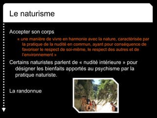 Le naturisme
Accepter son corps
« une manière de vivre en harmonie avec la nature, caractérisée par
la pratique de la nudité en commun, ayant pour conséquence de
favoriser le respect de soi-même, le respect des autres et de
l’environnement »
Certains naturistes parlent de « nudité intérieure » pour
désigner les bienfaits apportés au psychisme par la
pratique naturiste.
La randonnue
 