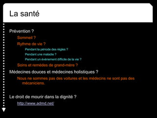 La santé
Prévention ?
Sommeil ?
Rythme de vie ?
Pendant la période des règles ?
Pendant une maladie ?
Pendant un évènement difficile de la vie ?
Soins et remèdes de grand-mère ?
Médecines douces et médecines holistiques ?
Nous ne sommes pas des voitures et les médecins ne sont pas des
mécaniciens.
Le droit de mourir dans la dignité ?
http://www.admd.net/
 