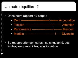 Un autre équilibre ?
• Dans notre rapport au corps :
• Déni ----------------------------!-------- Acceptation
• Tension ---------------------------!-------- Attention
• Performance ---------------------!-------- Respect
• Modèle ------------------------------!----- Diversité
• Se réapproprier son corps : sa singularité, ses
limites, ses possibilités, son évolution.
 