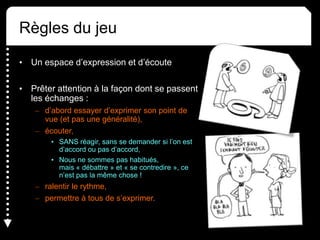 Règles du jeu
• Un espace d’expression et d’écoute
• Prêter attention à la façon dont se passent
les échanges :
– d’abord essayer d’exprimer son point de
vue (et pas une généralité),
– écouter,
• SANS réagir, sans se demander si l’on est
d’accord ou pas d’accord,
• Nous ne sommes pas habitués,
mais « débattre » et « se contredire », ce
n’est pas la même chose !
– ralentir le rythme,
– permettre à tous de s’exprimer.
 