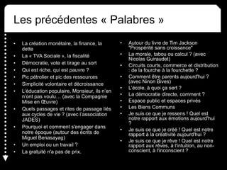 Les précédentes « Palabres »
• La création monétaire, la finance, la
dette
• La « TVA Sociale », la fiscalité
• Démocratie, vote et tirage au sort
• Qui est riche, qui est pauvre ?
• Pic pétrolier et pic des ressources
• Simplicité volontaire et décroissance
• L’éducation populaire, Monsieur, ils n’en
n’ont pas voulu… (avec la Compagnie
Mise en Œuvre)
• Quels passages et rites de passage liés
aux cycles de vie ? (avec l’association
JADES)
• Pourquoi et comment s'engager dans
notre époque (autour des écrits de
Miguel Benasayag)
• Un emploi ou un travail ?
• La gratuité n'a pas de prix.
• Autour du livre de Tim Jackson
"Prospérité sans croissance"
• La morale, tabou ou calcul ? (avec
Nicolas Guiraudet)
• Circuits courts, commerce et distribution
: de la fourche à la fourchette ?
• Comment être parents aujourd'hui ?
(avec Ninon Bives)
• L’école, à quoi ça sert ?
• La démocratie directe, comment ?
• Espace public et espaces privés
• Les Biens Communs
• Je suis ce que je ressens ! Quel est
notre rapport aux émotions aujourd'hui
?
• Je suis ce que je créé ! Quel est notre
rapport à la créativité aujourd'hui ?
• Je suis ce que je rêve ! Quel est notre
rapport aux rêves, à l'intuition, au non-
conscient, à l'inconscient ?
 