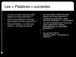 Les « Palabres » suivantes
• Je suis un corps ! Quel est notre
rapport au corps aujourd'hui ?
• Je suis mes relations ! Quel est
notre rapport à l'autre aujourd'hui ?
• Pièce de théâtre « Le choix des
arbres » - Cie Mise en œuvre
• Je suis pressé ! Quel est notre
rapport au temps aujourd'hui ?
• Conférence gesticulée « Mes
identités nationales » - Vent Debout
• Je suis de quelque part ! Quel est
notre rapport aux origines
géographiques ou culturelles
aujourd'hui ?
• ?
• Je suis bien élevé !
Fessées, gifles... éducation ou
violence ?
 