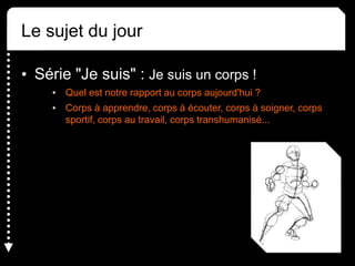 Le sujet du jour
• Série "Je suis" : Je suis un corps !
• Quel est notre rapport au corps aujourd'hui ?
• Corps à apprendre, corps à écouter, corps à soigner, corps
sportif, corps au travail, corps transhumanisé...
 