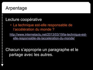 Arpentage
Lecture coopérative
• La technique est-elle responsable de
l’accélération du monde ?
http://www.internetactu.net/2013/03/19/la-technique-est-
elle-responsable-de-lacceleration-du-monde/
Chacun s’approprie un paragraphe et le
partage avec les autres.
 