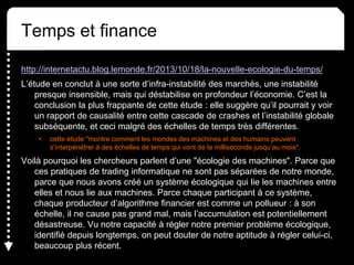 Temps et finance
http://internetactu.blog.lemonde.fr/2013/10/18/la-nouvelle-ecologie-du-temps/
L’étude en conclut à une sorte d’infra-instabilité des marchés, une instabilité
presque insensible, mais qui déstabilise en profondeur l’économie. C’est la
conclusion la plus frappante de cette étude : elle suggère qu’il pourrait y voir
un rapport de causalité entre cette cascade de crashes et l’instabilité globale
subséquente, et ceci malgré des échelles de temps très différentes.
• cette étude "montre comment les mondes des machines et des humains peuvent
s’interpénétrer à des échelles de temps qui vont de la milliseconde jusqu’au mois".
Voilà pourquoi les chercheurs parlent d’une "écologie des machines". Parce que
ces pratiques de trading informatique ne sont pas séparées de notre monde,
parce que nous avons créé un système écologique qui lie les machines entre
elles et nous lie aux machines. Parce chaque participant à ce système,
chaque producteur d’algorithme financier est comme un pollueur : à son
échelle, il ne cause pas grand mal, mais l’accumulation est potentiellement
désastreuse. Vu notre capacité à régler notre premier problème écologique,
identifié depuis longtemps, on peut douter de notre aptitude à régler celui-ci,
beaucoup plus récent.
 