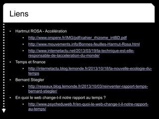Liens
• Hartmut ROSA - Accélération
• http://www.orspere.fr/IMG/pdf/cahier_rhizome_intBD.pdf
• http://www.mouvements.info/Bonnes-feuilles-Harmut-Rosa.html
• http://www.internetactu.net/2013/03/19/la-technique-est-elle-
responsable-de-lacceleration-du-monde/
• Temps et finance
• http://internetactu.blog.lemonde.fr/2013/10/18/la-nouvelle-ecologie-du-
temps
• Bernard Stiegler
• http://reseaux.blog.lemonde.fr/2013/10/03/reinventer-rapport-temps-
bernard-stiegler/
• En quoi le web change-t-il notre rapport au temps ?
• http://www.psycheduweb.fr/en-quoi-le-web-change-t-il-notre-rapport-
au-temps/
 