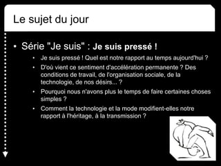 Le sujet du jour
• Série "Je suis" : Je suis pressé !
• Je suis pressé ! Quel est notre rapport au temps aujourd'hui ?
• D'où vient ce sentiment d'accélération permanente ? Des
conditions de travail, de l'organisation sociale, de la
technologie, de nos désirs... ?
• Pourquoi nous n'avons plus le temps de faire certaines choses
simples ?
• Comment la technologie et la mode modifient-elles notre
rapport à l'héritage, à la transmission ?
 