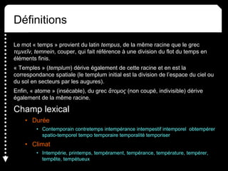Définitions
Le mot « temps » provient du latin tempus, de la même racine que le grec
τεμνεῖν, temnein, couper, qui fait référence à une division du flot du temps en
éléments finis.
« Temples » (templum) dérive également de cette racine et en est la
correspondance spatiale (le templum initial est la division de l’espace du ciel ou
du sol en secteurs par les augures).
Enfin, « atome » (insécable), du grec ἄτομος (non coupé, indivisible) dérive
également de la même racine.
Champ lexical
• Durée
• Contemporain contretemps intempérance intempestif intemporel obtempérer
spatio-temporel tempo temporaire temporalité temporiser
• Climat
• Intempérie, printemps, tempérament, tempérance, température, tempérer,
tempête, tempétueux
 