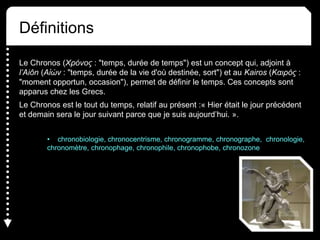Définitions
Le Chronos (Χρόνος : "temps, durée de temps") est un concept qui, adjoint à
l’Aiôn (Αἰών : "temps, durée de la vie d'où destinée, sort") et au Kairos (Καιρός :
"moment opportun, occasion"), permet de définir le temps. Ces concepts sont
apparus chez les Grecs.
Le Chronos est le tout du temps, relatif au présent :« Hier était le jour précédent
et demain sera le jour suivant parce que je suis aujourd’hui. ».
• chronobiologie, chronocentrisme, chronogramme, chronographe, chronologie,
chronomètre, chronophage, chronophile, chronophobe, chronozone
 
