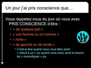 Un jour j’ai pris conscience que… 
Vous rappelez-vous du jour où vous avez 
PRIS CONSCIENCE d’être : 
• « de quelque part » 
• « une femme ou un homme » 
• « riche » 
• « de gauche ou de droite » 
• C’est-à-dire quand vous vous êtes senti 
« réduit à ça » ou quand vous avez senti le besoin 
de « revendiquer » ça. 
 