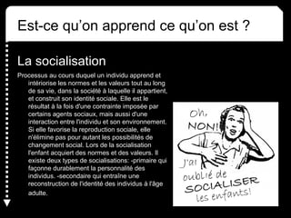 Est-ce qu’on apprend ce qu’on est ? 
La socialisation 
Processus au cours duquel un individu apprend et 
intériorise les normes et les valeurs tout au long 
de sa vie, dans la société à laquelle il appartient, 
et construit son identité sociale. Elle est le 
résultat à la fois d'une contrainte imposée par 
certains agents sociaux, mais aussi d'une 
interaction entre l'individu et son environnement. 
Si elle favorise la reproduction sociale, elle 
n'élimine pas pour autant les possibilités de 
changement social. Lors de la socialisation 
l'enfant acquiert des normes et des valeurs. Il 
existe deux types de socialisations: -primaire qui 
façonne durablement la personnalité des 
individus. -secondaire qui entraîne une 
reconstruction de l'identité des individus à l'âge 
adulte. 
 