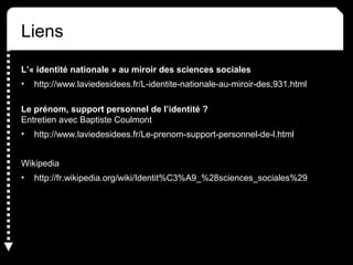 Liens 
L’« identité nationale » au miroir des sciences sociales 
• http://www.laviedesidees.fr/L-identite-nationale-au-miroir-des,931.html 
Le prénom, support personnel de l’identité ? 
Entretien avec Baptiste Coulmont 
• http://www.laviedesidees.fr/Le-prenom-support-personnel-de-l.html 
Wikipedia 
• http://fr.wikipedia.org/wiki/Identit%C3%A9_%28sciences_sociales%29 
 