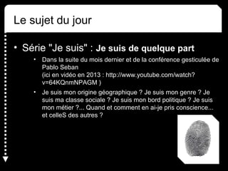 Le sujet du jour 
• Série "Je suis" : Je suis de quelque part 
• Dans la suite du mois dernier et de la conférence gesticulée de 
Pablo Seban 
(ici en vidéo en 2013 : http://www.youtube.com/watch? 
v=64KQnmNPAGM ) 
• Je suis mon origine géographique ? Je suis mon genre ? Je 
suis ma classe sociale ? Je suis mon bord politique ? Je suis 
mon métier ?... Quand et comment en ai-je pris conscience... 
et celleS des autres ? 
 