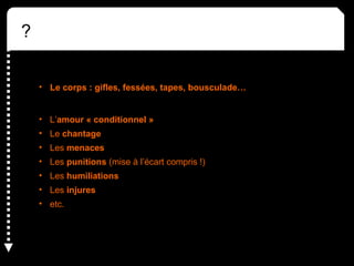 ?
• Le corps : gifles, fessées, tapes, bousculade…
• L’amour « conditionnel »
• Le chantage
• Les menaces
• Les punitions (mise à l’écart compris !)
• Les humiliations
• Les injures
• etc.
 