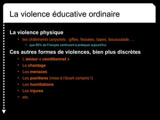 La violence éducative ordinaire
La violence physique
• les châtiments corporels : gifles, fessées, tapes, bousculade …
• que 85% de Français continuent à pratiquer aujourd’hui
Ces autres formes de violences, bien plus discrètes
• L’amour « conditionnel »
• Le chantage
• Les menaces
• Les punitions (mise à l’écart compris !)
• Les humiliations
• Les injures
• etc.
 