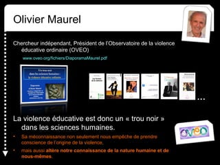 Olivier Maurel
Chercheur indépendant, Président de l’Observatoire de la violence
éducative ordinaire (OVEO)
www.oveo.org/fichiers/DiaporamaMaurel.pdf
La violence éducative est donc un « trou noir »
dans les sciences humaines.
• Sa méconnaissance non seulement nous empêche de prendre
conscience de l’origine de la violence,
• mais aussi altère notre connaissance de la nature humaine et de
nous-mêmes.
…
 