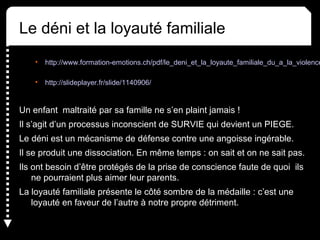 Le déni et la loyauté familiale
• http://www.formation-emotions.ch/pdf/le_deni_et_la_loyaute_familiale_du_a_la_violence
• http://slideplayer.fr/slide/1140906/
Un enfant maltraité par sa famille ne s’en plaint jamais !
Il s’agit d’un processus inconscient de SURVIE qui devient un PIEGE.
Le déni est un mécanisme de défense contre une angoisse ingérable.
Il se produit une dissociation. En même temps : on sait et on ne sait pas.
Ils ont besoin d’être protégés de la prise de conscience faute de quoi ils
ne pourraient plus aimer leur parents.
La loyauté familiale présente le côté sombre de la médaille : c’est une
loyauté en faveur de l’autre à notre propre détriment.
 