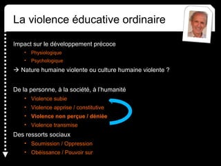 La violence éducative ordinaire
Impact sur le développement précoce
• Physiologique
• Psychologique
 Nature humaine violente ou culture humaine violente ?
De la personne, à la société, à l’humanité
• Violence subie
• Violence apprise / constitutive
• Violence non perçue / déniée
• Violence transmise
Des ressorts sociaux
• Soumission / Oppression
• Obéissance / Pouvoir sur
 