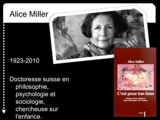Alice Miller
1923-2010
Doctoresse suisse en
philosophie,
psychologie et
sociologie,
chercheuse sur
l'enfance.
 