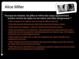 Alice Miller
Pourquoi les fessées, les gifles et même des coups apparemment
anodins comme les tapes sur les mains sont-elles dangereuses ?
• Elles enseignent la violence, par l'exemple qu'elles en donnent.
• Elles détruisent la certitude sans faille d'être aimé dont le bébé a besoin.
• Elles créent une angoisse : celle de l´attente de la prochaine rupture.
• Elles sont porteuses d'un mensonge : elles prétendent être éducatives alors qu'en
réalité elles servent aux parents à se débarrasser de leur colère et que, s'ils frappent,
c'est parce qu'ils ont été frappés enfants.
• Elles incitent à la colère et à un désir de vengeance qui restent refoulés et qui
s'exprimeront plus tard.
• Elles programment l'enfant à accepter des arguments illogiques (je te fais mal pour
ton bien) et les impriment dans son corps.
• Elles détruisent la sensibilité et la compassion envers les autres et envers soi-même
et limitent ainsi les capacités de connaissance.
 