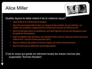 Alice Miller
Quelles leçons le bébé retient-il de la violence reçue?
• Que l'enfant ne mérite pas le respect.
• Que l'on peut apprendre le bien au moyen d'une punition (ce qui est faux, en
réalité, les punitions n'apprennent à l'enfant qu'à vouloir lui-même punir).
• Qu'il ne faut pas sentir la souffrance, qu'il faut l'ignorer (ce qui est dangereux pour
le système immunitaire).
• Que la négation des émotions est salutaire (mais c'est le corps qui paie le prix pour
cette erreur, souvent beaucoup plus tard).
• Que la violence fait partie de l'amour (leçon qui incite à la perversion).
• Qu'il ne faut pas se défendre avant l'âge adulte.
C'est le corps qui garde en mémoire toutes les traces nocives des
supposées "bonnes fessées".
 