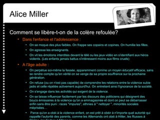 Alice Miller
Comment se libère-t-on de la colère refoulée?
• Dans l'enfance et l'adolescence :
• On se moque des plus faibles. On frappe ses copains et copines. On humilie les filles.
• On agresse les enseignants.
• On vit les émotions interdites devant la télé ou les jeux vidéo en s'identifiant aux héros
violents. (Les enfants jamais battus s'intéressent moins aux films cruels)
• A l'âge adulte :
• On perpétue soi-même la fessée, apparemment comme un moyen éducatif efficace, sans
se rendre compte qu'en vérité on se venge de sa propre souffrance sur la prochaine
génération.
• On refuse (ou on n'est pas capable) de comprendre les relations entre la violence subie
jadis et celle répétée activement aujourd'hui. On entretient ainsi l'ignorance de la société.
• On s'engage dans les activités qui exigent de la violence.
• On se laisse influencer facilement par les discours des politiciens qui désignent des
boucs émissaires à la violence qu'on a emmagasinée et dont on peut se débarrasser
enfin sans être puni : races "impures", ethnies à " nettoyer ", minorités sociales
méprisées…
• Parce qu'on a obéi à la violence enfant, on est prêt à obéir à n'importe quel autorité qui
rappelle l'autorité des parents, comme les Allemands ont obéi à Hitler, les Russes à
 